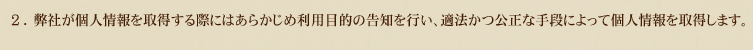 2.弊社が個人情報を取得する際にはあらかじめ利用目的の告知を行い、適法かつ公正な手段によって個人情報を取得します。