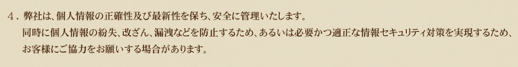 4.弊社は、個人情報の正確性及び最新性を保ち、安全に管理いたします。同時に個人情報の紛失、改ざん、漏洩などを防止するため、あるいは必要かつ適正な情報セキュリティ対策を実現するため、お客様にご協力をお願いする場合があります。