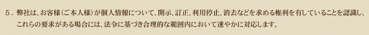 5.弊社は、お客様（ご本人様）が個人情報について、開示、訂正、利用停止、消去などを求める権利を有していることを認識し、これらの要求がある場合には、法令に基づき合理的な範囲内において速やかに対応します。