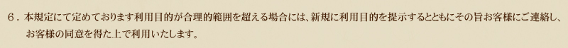 6.本規定にて定めております利用目的が合理的範囲を超える場合には、新規に利用目的を提示するとともにその旨お客様にご連絡し、お客様の同意を得た上で利用いたします。