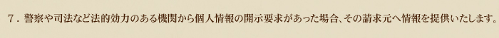 7.警察や司法など法的効力のある機関から個人情報の開示要求があった場合、その請求元へ情報を提供いたします。