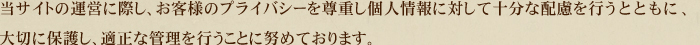 当サイトの運営に際し、お客様のプライバシーを尊重し個人情報に対して十分な配慮を行うとともに、大切に保護し、適正な管理を行うことに努めております。